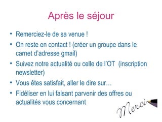 Après le séjour 
• Remerciez-le de sa venue ! 
• On reste en contact ! (créer un groupe dans le 
carnet d’adresse gmail) 
• Suivez notre actualité ou celle de l’OT (inscription 
newsletter) 
• Vous êtes satisfait, aller le dire sur… 
• Fidéliser en lui faisant parvenir des offres ou 
actualités vous concernant 
 