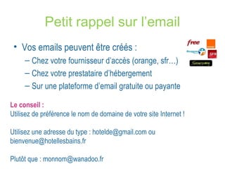 Petit rappel sur l’email 
• Vos emails peuvent être créés : 
– Chez votre fournisseur d’accès (orange, sfr…) 
– Chez votre prestataire d’hébergement 
– Sur une plateforme d’email gratuite ou payante 
Le conseil : 
Utilisez de préférence le nom de domaine de votre site Internet ! 
Utilisez une adresse du type : hotelde@gmail.com ou 
bienvenue@hotellesbains.fr 
Plutôt que : monnom@wanadoo.fr 
 