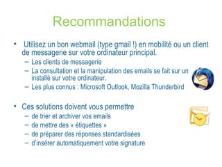 Recommandations 
• Utilisez un bon webmail (type gmail !) en mobilité ou un client 
de messagerie sur votre ordinateur principal. 
– Les clients de messagerie 
– La consultation et la manipulation des emails se fait sur un logiciel 
installé sur votre ordinateur. 
– Les plus connus : Microsoft Outlook, Mozilla Thunderbird 
• Ces solutions doivent vous permettre 
– de trier et archiver vos emails 
– de mettre des « étiquettes » 
– de préparer des réponses standardisées 
– d’insérer automatiquement votre signature 
 
