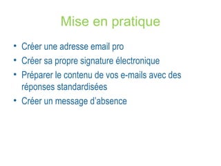 Mise en pratique 
• Créer une adresse email pro 
• Créer sa propre signature électronique 
• Préparer le contenu de vos e-mails avec des 
réponses standardisées 
• Créer un message d’absence 
 