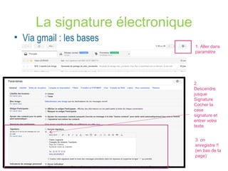La signature électronique 
• Via gmail : les bases 
1. Aller dans 
paramètre 
2. 
Descendre 
jusque 
Signature 
Cocher la 
case 
signature et 
entrer votre 
texte 
3. on 
enregistre !! 
(en bas de la 
page) 
 