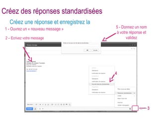 Créez des réponses standardisées 
Créez une réponse et enregistrez la 
1 - Ouvrez un « nouveau message » 5 - Donnez un nom 
à votre réponse et 
validez 
4 
3 
2 – Ecrivez votre message 
 