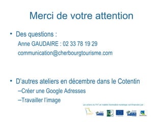 Merci de votre attention 
• Des questions : 
Anne GAUDAIRE : 02 33 78 19 29 
communication@cherbourgtourisme.com 
• D’autres ateliers en décembre dans le Cotentin 
–Créer une Google Adresses 
–Travailler l’image 
