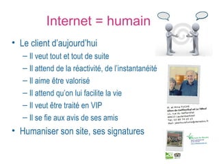 Internet = humain 
• Le client d’aujourd’hui 
– Il veut tout et tout de suite 
– Il attend de la réactivité, de l’instantanéité 
– Il aime être valorisé 
– Il attend qu’on lui facilite la vie 
– Il veut être traité en VIP 
– Il se fie aux avis de ses amis 
• Humaniser son site, ses signatures 
 