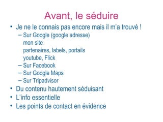 Avant, le séduire 
• Je ne le connais pas encore mais il m’a trouvé ! 
– Sur Google (google adresse) 
mon site 
partenaires, labels, portails 
youtube, Flick 
– Sur Facebook 
– Sur Google Maps 
– Sur Tripadvisor 
• Du contenu hautement séduisant 
• L’info essentielle 
• Les points de contact en évidence 
 