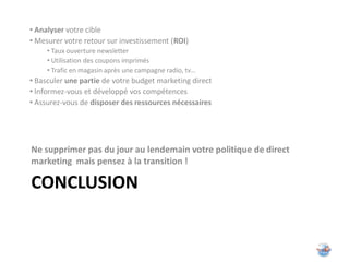 • Analyser votre cible
• Mesurer votre retour sur investissement (ROI)
     • Taux ouverture newsletter
     • Utilisation des coupons imprimés
     • Trafic en magasin après une campagne radio, tv…
• Basculer une partie de votre budget marketing direct
• Informez-vous et développé vos compétences
• Assurez-vous de disposer des ressources nécessaires




Ne supprimer pas du jour au lendemain votre politique de direct
marketing mais pensez à la transition !

CONCLUSION
 