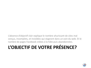 L’absence d’objectif clair explique le nombre ahurissant de sites mal
conçus, incomplets, et invisibles qui stagnent dans un coin du web. Et le
nombre de pages Facebook créées à la hâte puis abandonnées.

L’OBJECTIF DE VOTRE PRÉSENCE?
 