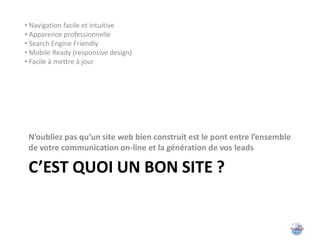 • Navigation facile et intuitive
• Apparence professionnelle
• Search Engine Friendly
• Mobile Ready (responsive design)
• Facile à mettre à jour




 N’oubliez pas qu’un site web bien construit est le pont entre l’ensemble
 de votre communication on-line et la génération de vos leads

 C’EST QUOI UN BON SITE ?
 