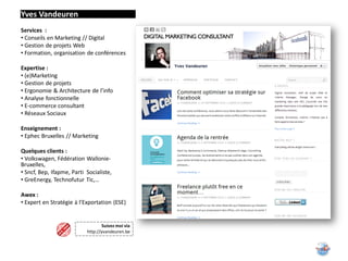 Yves Vandeuren
Services :
• Conseils en Marketing // Digital
• Gestion de projets Web
• Formation, organisation de conférences

Expertise :
• (e)Marketing
• Gestion de projets
• Ergonomie & Architecture de l’info
• Analyse fonctionnelle
• E-commerce consultant
• Réseaux Sociaux

Enseignement :
• Ephec Bruxelles // Marketing

Quelques clients :
• Volkswagen, Fédération Wallonie-
Bruxelles,
• Sncf, Bep, Ifapme, Parti Socialiste,
• GreEnergy, Technofutur Tic,…

Awex :
• Expert en Stratégie à l’Exportation (ESE)


                                   Suivez moi via
                           http://yvandeuren.be
 