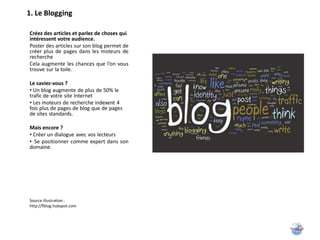 1. Le Blogging

Créez des articles et parlez de choses qui
intéressent votre audience.
Poster des articles sur son blog permet de
créer plus de pages dans les moteurs de
recherche
Cela augmente les chances que l’on vous
trouve sur la toile.

Le saviez-vous ?
• Un blog augmente de plus de 50% le
trafic de votre site Internet
• Les moteurs de recherche indexent 4
fois plus de pages de blog que de pages
de sites standards.

Mais encore ?
• Créer un dialogue avec vos lecteurs
• Se positionner comme expert dans son
domaine.




Source illustration :
http://fblog.hubspot.com
 