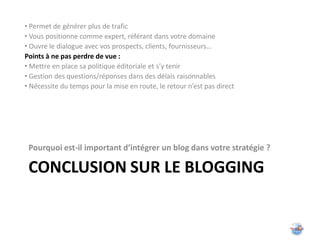 • Permet de générer plus de trafic
• Vous positionne comme expert, référant dans votre domaine
• Ouvre le dialogue avec vos prospects, clients, fournisseurs…
Points à ne pas perdre de vue :
• Mettre en place sa politique éditoriale et s’y tenir
• Gestion des questions/réponses dans des délais raisonnables
• Nécessite du temps pour la mise en route, le retour n’est pas direct




 Pourquoi est-il important d’intégrer un blog dans votre stratégie ?

 CONCLUSION SUR LE BLOGGING
 