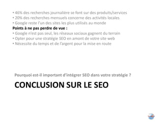 • 46% des recherches journalière se font sur des produits/services
• 20% des recherches mensuels concerne des activités locales
• Google reste l’un des sites les plus utilisés au monde
Points à ne pas perdre de vue :
• Google n’est pas seul, les réseaux sociaux gagnent du terrain
• Opter pour une stratégie SEO en amont de votre site web
• Nécessite du temps et de l’argent pour la mise en route




 Pourquoi est-il important d’intégrer SEO dans votre stratégie ?

 CONCLUSION SUR LE SEO
 