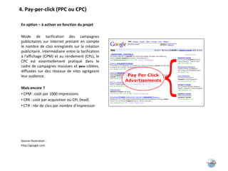 4. Pay-per-click (PPC ou CPC)

En option – à activer en fonction du projet

Mode de tarification des campagnes
publicitaires sur Internet prenant en compte
le nombre de clics enregistrés sur la création
publicitaire. Intermédiaire entre la tarification
à l'affichage (CPM) et au rendement (CPL), le
CPC est essentiellement pratiqué dans le
cadre de campagnes massives et peu ciblées,
diffusées sur des réseaux de sites agrégeant
leur audience.

Mais encore ?
• CPM : coût par 1000 impressions
• CPA : coût par acquisition ou CPL (lead)
• CTR : nbr de clics par nombre d’impression




Source illustration :
http://google.com
 