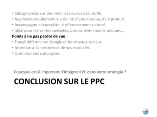 • Ciblage précis sur des mots clés ou sur des profils
• Augmente rapidement la visibilité d’une marque, d’un produit
• Accompagne et complète le référencement naturel
• Idéal pour les ventes spéciales, promo, événements uniques…
Points à ne pas perdre de vue :
• Travail différent sur Google et les réseaux sociaux
• Attention à la pertinence de vos mots clés
• Optimiser vos campagnes



 Pourquoi est-il important d’intégrer PPC dans votre stratégie ?

 CONCLUSION SUR LE PPC
 