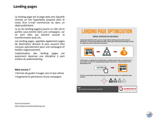 Landing pages

La landing page est la page web vers laquelle
renvoie un lien hypertexte proposé dans le
corps d’un e-mail commercial ou dans un
objet publicitaire.
La ou les landing page(s) jouent un rôle clé et
parfois sous-estimé dans une campagne, car
ce sont elles qui doivent assurer la
transformation post-clic.
Les landing pages, appelées également pages
de destination doivent le plus souvent être
conçues spécialement pour une campagne et
testées soigneusement.
L’optimisation des landing pages est
quasiment devenue une discipline à part
entière du webmarketing.


Mais encore ?
• Permet de guider l’usager vers le but ultime
• Augmente la pertinence d’une campagne




Source illustration :
http://www.consortemarketing.com
 