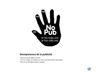 Omniprésence de la publicité
• Boite aux lettres (papier & mails)
• A la TV, la Radio, sur Linkedin, sur mon site d’information,s dans Gmail…
• Dans la rue affichage classique, sauvage…
 