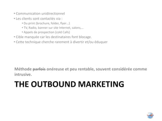 • Communication unidirectionnel
• Les clients sont contactés via :
     • Du print (brochure, folder, flyer…)
     • TV, Radio, banner sur site Internet, salons,…
     • Appels de prospection (cold Calls)
• Cible manquée car les destinataires font blocage.
• Cette technique cherche rarement à divertir et/ou éduquer




Méthode parfois onéreuse et peu rentable, souvent considérée comme
intrusive.

THE OUTBOUND MARKETING
 