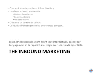 • Communication interactive et à deux directions
• Les clients arrivent chez vous via :
     • Moteurs de recherche
     • Recommandations
     • Les réseaux social
• Création d’un contenu de valeurs
• Ce nouveau marketing cherche à divertir et/ou éduquer…




Les méthodes utilisées sont avant tout informatives, basées sur
l'engagement et la capacité à interagir avec ses clients potentiels.

THE INBOUND MARKETING
 