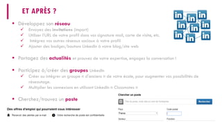 ET APRÈS ? 
 
Développez son réseau 
 
Envoyez des invitations(import) 
 
Utiliser l’URL de votre profil dans vos signature mail, carte de visite, etc. 
 
Intégrez vos autres réseaux sociaux à votre profil 
 
Ajouter des badges/boutons LinkedIn à votre blog/site web 
 
Partagez des actualitéset prouvez de votre expertise, engagez la conversation ! 
 
Participez à/créer des groupesLinkedIn 
 
Créer ou intégrer un groupe « d'anciens » de votre école, pour augmenter vos possibilités de réseautage. 
 
Multiplier les connexions en utilisant LinkedIn « Classmates » 
 
Cherchez/trouvez un poste  