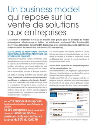 Les solutions de recrutement : un outil
incontournable pour les recruteurs à la
recherche de candidats
Les solutions de recrutement LinkedIn permettent aux profes-
sionnels des ressources humaines en entreprise d’optimiser
les processus de recrutement et leurs méthodes de travail au
quotidien : gain de temps, gain d’argent, résultats plus quali-
tatifs... Les outils proposés par Talent Solutions sont axés au-
tour du sourcing et de la promotion de la marque employeur.
Les outils de sourcing permettent une recherche plus
simple, plus rapide et plus efficace des candidats passifs
(candidats qui ne sont pas en recherche active d’emploi) :
• L’outil phare, LinkedIn Recruiter reste le seul moyen d’obte-
nir un accès illimité à l’intégralité du réseau LinkedIn. Il per-
met aux recruteurs d’effectuer des recherches en fonction de
nombreux critères tels que : fonction, séniorité, géographie,
par société ou selon des mots clés pour trouver davantage de
contacts répondant à leurs besoins.
Un business model
qui repose sur la
vente de solutions
aux entreprises
L’inscription et l’essentiel de l’usage de LinkedIn sont gratuits pour les membres. Le modèle
économique de LinkedIn repose sur 3 piliers : les solutions de recrutement / Talent Solutions (53%
des revenus), solutions de marketing (27% des revenus) et les abonnements payants -abonnements
correspondants à des besoins très spécifiques- (20% des revenus).
18 000 entreprisesdans le monde sont
clientes de Talent Solutions et
plusieurs centaines en France
dont plus de 80% du CAC 40
Plus de 2,9 millions d’entreprises
dans le monde ont créé des pages Entreprise sur
LinkedIn
La nouvelle page d’accueil de LinkedIn Recruiter disponible en français
• La solution LinkedIn Talent Pipeline, extension de LinkedIn
Recruiter, permet aux recruteurs de développer leur vivier de
talents, de l’analyser et de rester en contact avec tous les
candidats potentiels, provenant de LinkedIn ou d’ailleurs, le
tout centralisé au même endroit.
LinkedIn donne la possibilité aux entreprises de promou-
voir leur marque employeur via :
• Les pages carrières qui sont intégrées aux pages entreprises
et apportent des informations sur la culture de l’entreprise et
proposent des offres d’emploi personnalisées.
• Les Bannières “Work with us”, sur les pages profils des em-
ployés de l’entreprise, mettent en avant la marque employeur
et renvoient vers les pages carrières Entreprise (marque
employeur) et proposent des offres d’emploi personnalisées.
10
 