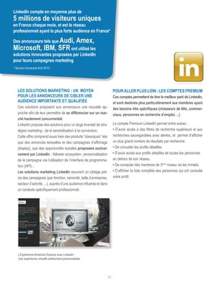 Les solutions marketing : un moyen
pour les annonceurs de cibler une
audience importante et qualifiée
Ces solutions proposent aux annonceurs une nouvelle ap-
proche afin de leur permettre de se différencier sur un mar-
ché hautement concurrentiel.
LinkedIn propose des solutions pour un large éventail de stra-
tégies marketing : de la sensibilisation à la conversion.
Cette offre comprend aussi bien des produits “classiques” tels
que des annonces textuelles et des campagnes d’affichage
(display), que des opportunités sociales proposées exclusi-
vement par LinkedIn : follower ecosystem, personnalisation
de la campagne via l’utilisation de l’interface de programma-
tion (API)...
Les solutions marketing LinkedIn assurent un ciblage pré-
cis des campagnes (par fonction, séniorité, taille d’entreprise,
secteur d’activité, ...), auprès d’une audience influente et dans
un contexte spécifiquement professionnel.
Pour aller plus loin : Les comptes premium
Ces comptes permettent de tirer le meilleur parti de LinkedIn,
et sont destinés plus particulièrement aux membres ayant
des besoins très spécifiques (chasseurs de tête, commer-
ciaux, personnes en recherche d’emploi, ...)
Le compte Premium LinkedIn permet entre autres :
• D’avoir accès à des filtres de recherche supérieurs et aux
recherches sauvegardées avec alertes, et permet d’afficher
un plus grand nombre de résultats par recherche.
• De consulter les profils détaillés.
• D’avoir accès aux profils détaillés de toutes les personnes
en dehors de son réseau.
• De contacter des membres de 3ème
niveau via les Inmails.
• D’afficher la liste complète des personnes qui ont consulté
votre profil.
LinkedIn compte en moyenne plus de
5 millions de visiteurs uniques
en France chaque mois, et est le réseau
professionnel ayant la plus forte audience en France*
Des annonceurs tels que Audi, Amex,
Microsoft, IBM, SFRont utilisé les
solutions innovantes proposées par LinkedIn
pour leurs campagnes marketing
L’Expérience American Express avec Linkedin :
Une expérience virtuelle entièrement personnalisée
* Source Comscore Avril 2013
11
 