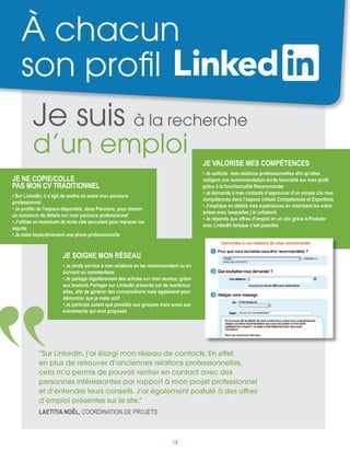 À chacun
son profil
Je ne copie/colle
pas mon CV traditionnel
• Sur LinkedIn, il s’agit de mettre en avant mon parcours
professionnel
• Je profite de l’espace disponible, dans Parcours, pour donner
un maximum de détails sur mon parcours professionnel
• J’utilise un maximum de mots clés percutant pour marquer les
esprits
• Je mets impérativement une photo professionnelle
Je soigne mon réseau
• Je rends service à mes relations en les recommandant ou en
écrivant un commentaire
• Je partage régulièrement des articles sur mon secteur, grâce
aux boutons Partager sur LinkedIn présents sur de nombreux
sites, afin de générer des conversations mais également pour
démontrer que je reste actif
• Je participe autant que possible aux groupes mais aussi aux
événements qui sont proposés
Je valorise mes compétences
• Je sollicite mes relations professionnelles afin qu’elles
rédigent une recommandation écrite favorable sur mon profil
grâce à la fonctionnalité Recommander
• Je demande à mes contacts d’approuver d’un simple clic mes
compétences dans l’espace intitulé Compétences et Expertises
• J’explique en détails mes expériences en valorisant les entre-
prises avec lesquelles j’ai collaboré
• Je réponds aux offres d’emploi en un clic grâce à Postuler
avec LinkedIn lorsque c’est possible
Je suis à la recherche
d’un emploi
“Sur LinkedIn, j’ai élargi mon réseau de contacts. En effet,
en plus de retrouver d’anciennes relations professionnelles,
cela m’a permis de pouvoir rentrer en contact avec des
personnes intéressantes par rapport à mon projet professionnel
et d’entendre leurs conseils. J’ai également postulé à des offres
d’emploi présentes sur le site.”
Laetitia Noël, coordination de projets
12
 