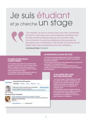 Je remplis mon profil
correctement
• J’ai conscience que la photo est la première image
que je donne, je prends donc soin d’en choisir une qui
donne une image de moi souriant et professionnel
• Je pense à remplir mon profil avec toutes mes expé-
riences : petits boulots et stages
• Je n’hésite pas à mettre mes hobbies ainsi que mes
activités au sein des associations étudiantes
Je m’imprègne de mon secteur
• Je m’inscris aux groupes professionnels en lien avec mon secteur :
mon école, les entreprises leaders de mon secteur, les groupes de
discussions thématiques
• Je suis la page de mon école car les professionnels à la recherche de
profils précis y font régulièrement un tour
• J’identifie les groupes grâce à la fonctionnalité Recherche de
LinkedIn et je m’inscris afin de me familiariser avec les conversations
des professionnels
Je suis étudiant
et je cherche un stage
Je valorise mes liens
avec mes managers
• Lors de mes stages ou petits boulots, je n’hésite
pas à ajouter mes nouvelles connaissances pour
commencer à me construire un réseau. Je peux
d’ailleurs synchroniser mes différents carnets
d’adresses afin d’avoir des suggestions de
contacts à ajouter
• Je demande à ce que mes managers inscrivent
leurs commentaires de fin de stage sur mon profil
et je demande à mes collègues/managers de
recommander mes compétences en un seul clic
dans Compétences et Expertises
« Sur LinkedIn, je suis en contact avec tous mes camarades
de promo mais aussi avec mes professeurs et parfois avec
les intervenants professionnels qui nous rendent visite.
Je commence à suivre les entreprises et les groupes de
discussions qui m’intéressent. Cela facilite ma recherche de
stage mais aussi la préparation de mes entretiens. »
Lucie Malartique, étudiante 
13
 