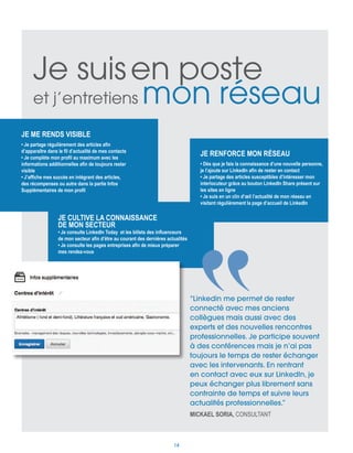 Je me rends visible
• Je partage régulièrement des articles afin
d’apparaître dans le fil d’actualité de mes contacts
• Je complète mon profil au maximum avec les
informations additionnelles afin de toujours rester
visible
• J’affiche mes succès en intégrant des articles,
des récompenses ou autre dans la partie Infos
Supplémentaires de mon profil
Je cultive la connaissance
de mon secteur
• Je consulte LinkedIn Today et les billets des influenceurs
de mon secteur afin d’être au courant des dernières actualités
• Je consulte les pages entreprises afin de mieux préparer
mes rendez-vous
Je renforce mon réseau
• Dès que je fais la connaissance d’une nouvelle personne,
je l’ajoute sur LinkedIn afin de rester en contact
• Je partage des articles susceptibles d’intéresser mon
interlocuteur grâce au bouton LinkedIn Share présent sur
les sites en ligne
• Je suis en un clin d’œil l’actualité de mon réseau en
visitant régulièrement la page d’accueil de LinkedIn
Je suisen poste
et j’entretiens mon réseau
“Linkedin me permet de rester
connecté avec mes anciens
collègues mais aussi avec des
experts et des nouvelles rencontres
professionnelles. Je participe souvent
à des conférences mais je n’ai pas
toujours le temps de rester échanger
avec les intervenants. En rentrant
en contact avec eux sur LinkedIn, je
peux échanger plus librement sans
contrainte de temps et suivre leurs
actualités professionnelles.”
Mickael Soria, Consultant
14
 