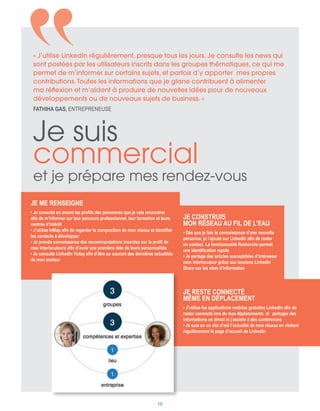 Je me renseigne
• Je consulte en amont les profils des personnes que je vais rencontrer
afin de m’informer sur leur parcours professionnel, leur formation et leurs
centres d’intérêt
• J’utilise InMap afin de regarder la composition de mon réseau et identifier
les contacts à développer
• Je prends connaissance des recommandations inscrites sur le profil de
mes interlocuteurs afin d’avoir une première idée de leurs personnalités
• Je consulte LinkedIn Today afin d’être au courant des dernières actualités
de mon secteur
Je construis
mon réseau au fil de l’eau
• Dès que je fais la connaissance d’une nouvelle
personne, je l’ajoute sur LinkedIn afin de rester
en contact. La fonctionnalité Recherche permet
une identification rapide
• Je partage des articles susceptibles d’intéresser
mon interlocuteur grâce aux boutons LinkedIn
Share sur les sites d’information
Je suis
commercial
et je prépare mes rendez-vous
Je reste connecté
même en déplacement
• J’utilise les applications mobiles gratuites LinkedIn afin de
rester connecté lors de mes déplacements et partager des
informations en direct si j’assiste à des conférences
• Je suis en un clin d’œil l’actualité de mon réseau en visitant
régulièrement la page d’accueil de LinkedIn
« J’utilise LinkedIn régulièrement, presque tous les jours. Je consulte les news qui
sont postées par les utilisateurs inscrits dans les groupes thématiques, ce qui me
permet de m’informer sur certains sujets, et parfois d’y apporter mes propres
contributions. Toutes les informations que je glane contribuent à alimenter
ma réflexion et m’aident à produire de nouvelles idées pour de nouveaux
développements ou de nouveaux sujets de business. »
Fathiha GAS, entrepreneuse
15
 
