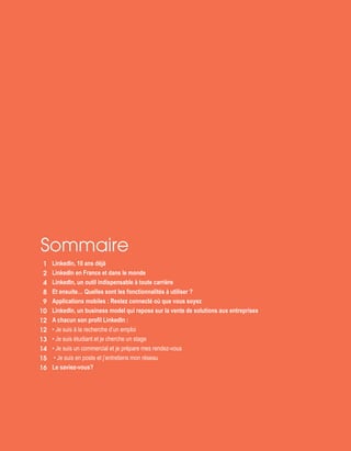 Sommaire
1
2
4
8
9
10
12
12
13
14
15
16
LinkedIn, 10 ans déjà
LinkedIn en France et dans le monde
LinkedIn, un outil indispensable à toute carrière
Et ensuite… Quelles sont les fonctionnalités à utiliser ?
Applications mobiles : Restez connecté où que vous soyez
LinkedIn, un business model qui repose sur la vente de solutions aux entreprises
A chacun son profil LinkedIn :
• Je suis à la recherche d’un emploi
• Je suis étudiant et je cherche un stage
• Je suis un commercial et je prépare mes rendez-vous
• Je suis en poste et j’entretiens mon réseau
Le saviez-vous?
 