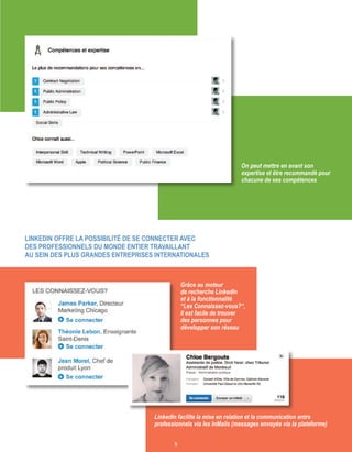 5
LinkedIn offre la possibilité de se connecter avec
des professionnels du monde entier travaillAnt
au sein des plus grandes entreprises internationales
LinkedIn facilite la mise en relation et la communication entre
professionnels via les InMails (messages envoyés via la plateforme)
On peut mettre en avant son
expertise et être recommandé pour
chacune de ses compétences
Grâce au moteur
de recherche LinkedIn
et à la fonctionnalité
“Les Connaissez-vous?“,
Il est facile de trouver
des personnes pour
développer son réseau
 