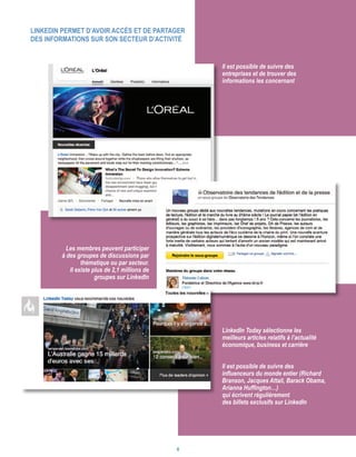 LinkedIn permet d’avoir accès et de partager
des informations sur son secteur d’activité
Il est possible de suivre des
entreprises et de trouver des
informations les concernant
LinkedIn Today sélectionne les
meilleurs articles relatifs à l’actualité
économique, business et carrière
Il est possible de suivre des
influenceurs du monde entier (Richard
Branson, Jacques Attali, Barack Obama,
Arianna Huffington…)
qui écrivent régulièrement
des billets exclusifs sur LinkedIn
Les membres peuvent participer
à des groupes de discussions par
thématique ou par secteur.
Il existe plus de 2,1 millions de
groupes sur LinkedIn
6
 