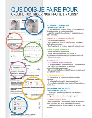 1 - Créer un titre et mettre
une photo de qualité
• Il s’agit des premiers éléments visibles du profil. Ce sont les
deux éléments que les contacts retiendront
• Les profils comportant une photo ont 7 fois plus de chance
d’être consultés
2 - Remplir le paragraphe Résumé
• Cela permet de se présenter
• C’est l’occasion de mettre en avant les points clés de son
profil de façon percutante
• C’est l’opportunité de présenter ses projets professionnels
3 - Indiquer ses expériences
• Décrire son parcours professionnel
• Illustrer ses réussites avec des faits chiffrés ou
des réalisations concrètes au sein de son secteur d’activité
• Détailler sa formation
4 - Compléter
les compétences et expertises
• En inscrivant les mots clés correspondant à ses compétences
• Afin que des contacts puissent recommander
ses compétences professionnelles
• Cela permet d’être facilement identifié par des contacts ayant
une recherche précise
5 - Créer son réseau
• En synchronisant les contacts des différents carnets
d’adresses
• En utilisant la fonctionnalité “Les connaissez-vous ?”
• En se mettant en contact avec des anciens élèves, collègues,
clients, etc…
6 - Personnaliser son profil
en ajoutant du contenu
• Pour le rendre le plus complet possible avec Slideshare
par exemple
• Intégrer des vidéos ou présentations power point
7 - Faire vivre son profil
• Mettre régulièrement à jour son profil afin que les personnes
qui le consultent aient accès aux bonnes informations
• Partager du contenu sur sa page d’accueil ou participer à des
groupes
1
2
3
4
5
6
que dois-je faire pour
créer et optimiser mon profil LinkedIn?
7
 