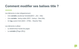 Comment modifier ses balises title ?
Les éléments à créer obligatoirement :
- Une variable JavaScript Variable(SEO – JSv – title)
- Une variable : lookup table (SEO – lookup – New title)
- Un tag custom html (SEO – HTML – Rewrite Title)
Les éléments à utiliser :
- Le déclencheur toutes les pages
- La variable {{Page URL}}
 