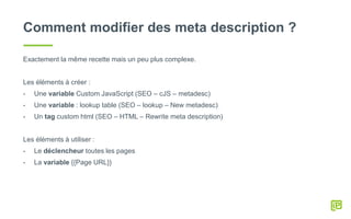 Comment modifier des meta description ?
Exactement la même recette mais un peu plus complexe.
Les éléments à créer :
- Une variable Custom JavaScript (SEO – cJS – metadesc)
- Une variable : lookup table (SEO – lookup – New metadesc)
- Un tag custom html (SEO – HTML – Rewrite meta description)
Les éléments à utiliser :
- Le déclencheur toutes les pages
- La variable {{Page URL}}
 