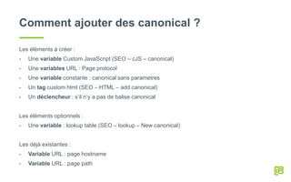 Comment ajouter des canonical ?
Les éléments à créer :
- Une variable Custom JavaScript (SEO – cJS – canonical)
- Une variables URL : Page protocol
- Une variable constante : canonical sans parametres
- Un tag custom html (SEO – HTML – add canonical)
- Un déclencheur : s’il n’y a pas de balise canonical
Les éléments optionnels :
- Une variable : lookup table (SEO – lookup – New canonical)
Les déjà existantes :
- Variable URL : page hostname
- Variable URL : page path
 