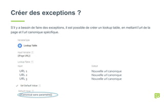 Créer des exceptions ?
S’il y a besoin de faire des exceptions, il est possible de créer un lookup table, en mettant l’url de la
page et l’url canonique spécifique.
URL 1
URL 2
URL 3
Nouvelle url canonique
Nouvelle url canonique
Nouvelle url canonique
{{Canonical sans parametre}}
 