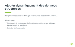 Ajouter dynamiquement des données
structurées
Il est plus simple d’utiliser un dataLayer pour récupérer rapidement les données.
Il faudra donc :
- Créer autant de variables que d’informations remontées dans le dataLayer
- Recréer la data au bon format
- Créer tag html personnalisé
 