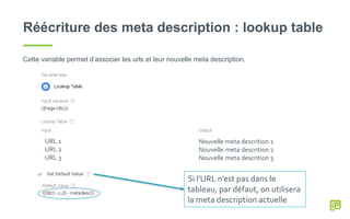 Réécriture des meta description : lookup table
Cette variable permet d’associer les urls et leur nouvelle meta description.
URL 1
URL 2
URL 3
Nouvelle meta descrition 1
Nouvelle meta descrition 2
Nouvelle meta descrition 3
Si l’URL n’est pas dans le
tableau, par défaut, on utilisera
la meta description actuelle
 