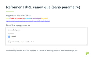 Reformer l’URL canonique (sans paramètre)
Rappel sur la structure d’une url :
http://www.monsite.com/chemin?cle=valeur#fragment
http://www.canyouseome.com/structures-durls-urls-relatifs-et-urls-absolus/
Il aurait été possible de forcer les www, ou de forcer leur suppression, de forcer le https, etc.
Canonical sans parametre
 