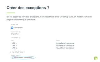 Créer des exceptions ?
S’il y a besoin de faire des exceptions, il est possible de créer un lookup table, en mettant l’url de la
page et l’url canonique spécifique.
URL 1
URL 2
URL 3
Nouvelle url canonique
Nouvelle url canonique
Nouvelle url canonique
{{Canonical sans parametre}}
 