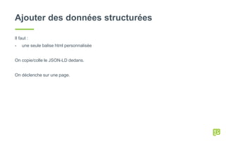 Ajouter des données structurées
Il faut :
- une seule balise html personnalisée
On copie/colle le JSON-LD dedans.
On déclenche sur une page.
 