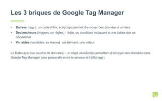 Les 3 briques de Google Tag Manager
• Balises (tags) : un code (html, script) qui permet d’envoyer des données à un tiers
• Déclencheurs (triggers, ex règles) : règle, ou condition, indiquant si une balise doit se
déclencher
• Variables (variables, ex macro) : un élément, une valeur
Le DataLayer (ou couche de données) : un objet JavaScript permettant d’envoyer des données dans
Google Tag Manager (une passerelle entre le serveur et l’affichage).
 