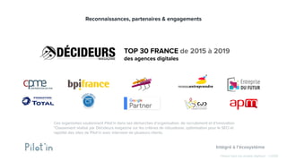 Hissez-haut vos projets digitaux! - ©2020
TOP 30 FRANCE de 2015 à 2019
des agences digitales
Ces organismes soutiennent Pilot’in dans ses démarches d’organisation, de recrutement et d’innovation
*Classement réalisé par Décideurs magazine sur les critères de robustesse, optimisation pour le SEO et
rapidité des sites de Pilot’in avec interview de plusieurs clients.
Reconnaissances, partenaires & engagements
Intégré à l’écosystème
 