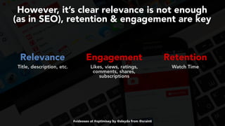 #videoseo at #optimisey by @aleyda from @orainti
However, it’s clear relevance is not enough  
(as in SEO), retention & engagement are key
Relevance Engagement Retention 
Title, description, etc. Likes, views, ratings,
comments, shares,
subscriptions
 
Watch Time
 