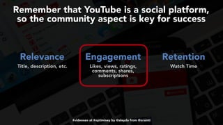 #videoseo at #optimisey by @aleyda from @orainti
Remember that YouTube is a social platform,  
so the community aspect is key for success
Relevance Engagement Retention 
Title, description, etc. Likes, views, ratings,
comments, shares,
subscriptions
 
Watch Time
 