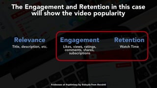 #videoseo at #optimisey by @aleyda from @orainti
The Engagement and Retention in this case  
will show the video popularity
Relevance Engagement Retention 
Title, description, etc. Likes, views, ratings,
comments, shares,
subscriptions
 
Watch Time
 