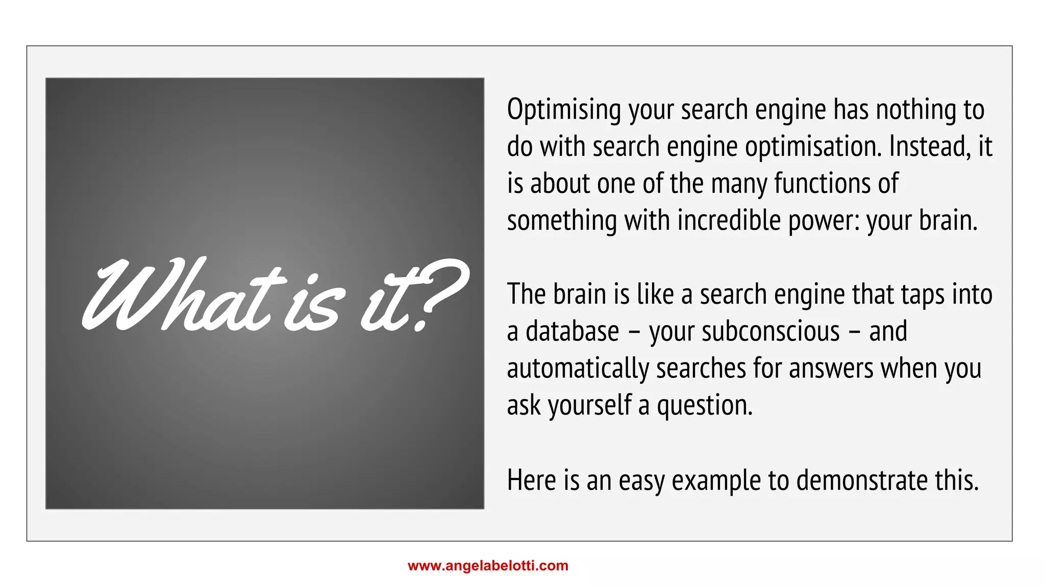 Optimising your search engine has nothing to
do with search engine optimisation. Instead, it
is about one of the many functions of
something with incredible power: your brain.
The brain is like a search engine that taps into
a database – your subconscious – and
automatically searches for answers when you
ask yourself a question.
Here is an easy example to demonstrate this.
What is it?
www.angelabelotti.com
 