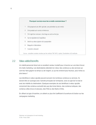 6




                            Pourquoi ouvrez-vous les e-mails commerciaux ?


                   1    S’ils proposent une offre spéciale, une promotion ou une remise

                   2    Si le produit ou le service m’intéresse

                   3    S’il s’agit d’un concours, d’un tirage au sort ou d’un jeu

                   4    Sur la réputation de l’expéditeur

                   5    Intérêt ou valeur ajoutée de la proposition

                   6    Maquette et illustrations

                   7    Caractère amusant

                 Source : enquêtes croisées menées par les instituts TNF NFO, Jupiter, Emarketeer et E-mailLabs




    2.2   Value-added benefits
          Un intérêt personnel direct est un excellent vecteur incitatif pour s’inscrire sur une liste d’envoi
          d’e-mails marketing. Les destinataires attendent en retour des contenus ou des services qui
          vont leur faire gagner du temps ou de l’argent, ou qui les rendront plus heureux, plus riches ou
          plus beaux !

          Les bénéfices à valeur ajoutée peuvent provenir de nombreux contenus ou services. Ils
          doivent être en synergie avec l’activité principale de l’entreprise, avec le sujet de l’e-mail et
          avec les intérêts du destinataire. Quelques exemples de ces bénéfices à valeur ajoutée
          concernent des contenus exclusifs tels que des livres blancs, des contenus ludiques, des
          contenus utiles (trucs et astuces), des FAQ ou des flashs d’infos.

          En offrant ce type d’incentive, on obtient un plus fort coefficient d’ouverture et d’action sur les
          campagnes marketing.




          Optimisez vos campagnes d’e-mail marketing
          © SDL Tridion 2008
 
