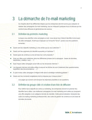 7




3 La démarche de l’e-mail marketing
        Ce chapitre décrit les différentes étapes que les entreprises devront suivre pour préparer et
        réaliser des campagnes d’e-mail marketing, tout en indiquant quelques trucs et astuces qui les
        rendront plus efficaces et génératrices de revenus.


3.1     Définition du périmètre marketing
        Lorsque vous planifiez votre campagne e-mail, vous devez tout d’abord identifier le but exact
        de cette campagne. Avant que d’appuyer sur la touche “Envoi”, posez-vous les questions
        suivantes :

 Quels sont les objectifs marketing ou de ventes que je veux atteindre ?

 Quels sont les segments de clientèle auxquels je m’adresse ?

 Quels types de contenus ou de services leur sont proposés ?

 Avec qui allez-vous collaborer dans les différentes phases de la campagne : bases de données,
 distribution, création, suivi, … ?

 Quel impact cette campagne aura-t-elle sur les structures internes ?

 Les équipes internes sont-elles prêtes à assurer les tâches de suivi (traitement des questionnaires,
 expédition des documentations, …) ?

 À quel niveau cette campagne s’intègre-t-elle dans la stratégie marketing globale ?

 Quels sont les montants budgétaires dont je dispose pour chaque poste ?

        Les pages qui suivent vont évoquer les réponses possibles à ces questions.


3.2     Définition du groupe cible et création d’une liste de diffusion
        Pour définir leurs objectifs de vente ou marketing, les entreprises doivent en premier lieu
        identifier leurs cibles. Les meilleures campagnes d’e-mail marketing sont celles qui proposent
        une offre adaptée à une catégorie donnée de clientèle. Cette personnalisation nécessite des
        outils d’e-mailing marketing professionnels, des outils de gestion de contenus et une base de
        données structurée.
 